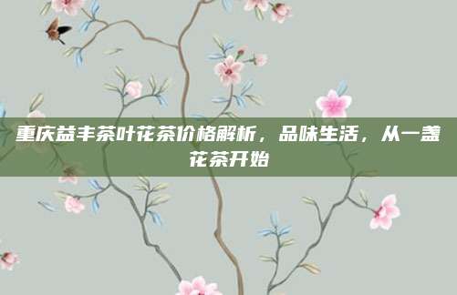 重庆益丰茶叶花茶价格解析，品味生活，从一盏花茶开始