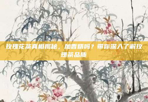 玫瑰花茶真相揭秘，加香精吗？带你深入了解玫瑰茶品质