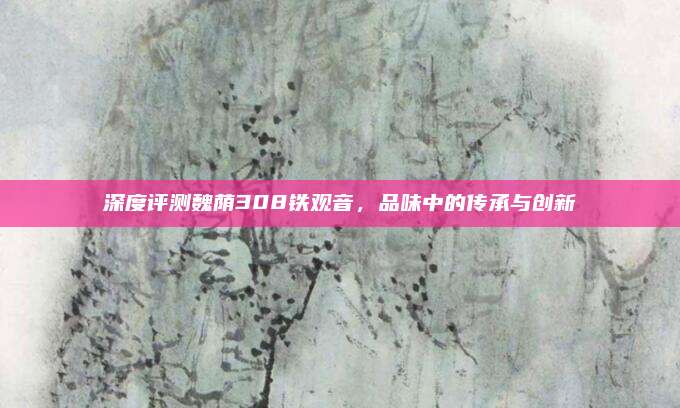 深度评测魏荫308铁观音，品味中的传承与创新