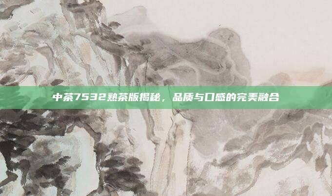 中茶7532熟茶版揭秘，品质与口感的完美融合