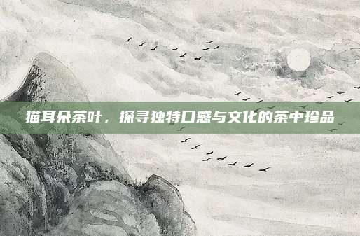 猫耳朵茶叶，探寻独特口感与文化的茶中珍品