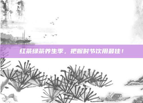红茶绿茶养生季，把握时节饮用最佳！