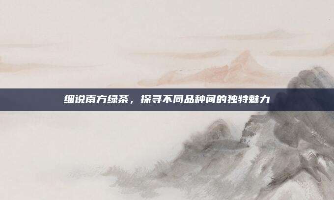 细说南方绿茶，探寻不同品种间的独特魅力