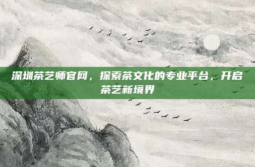 深圳茶艺师官网,探索茶文化的专业平台,开启茶艺新境界