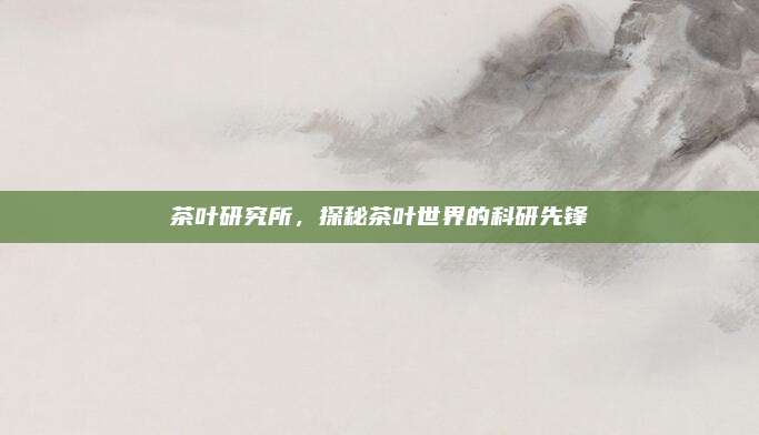 茶叶研究所，探秘茶叶世界的科研先锋