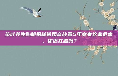 茶叶养生陷阱揭秘铁观音放置5年竟有这些危害，你还在喝吗？