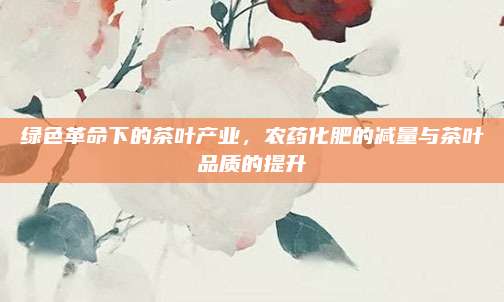 绿色革命下的茶叶产业，农药化肥的减量与茶叶品质的提升