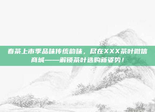 春茶上市季品味传统韵味，尽在XXX茶叶微信商城——解锁茶叶选购新姿势！