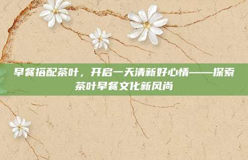 早餐搭配茶叶,开启一天清新好心情——探索茶叶早餐文化新风尚