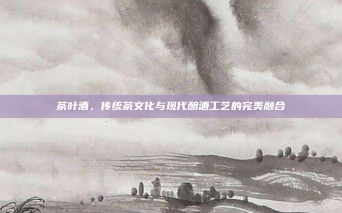茶叶酒，传统茶文化与现代酿酒工艺的完美融合