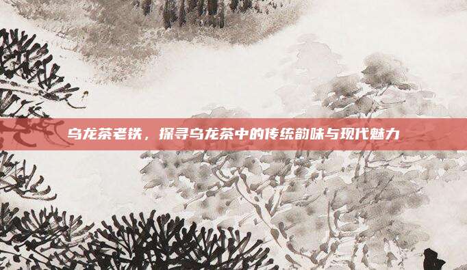 乌龙茶老铁，探寻乌龙茶中的传统韵味与现代魅力