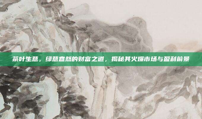 茶叶生意，绿意盎然的财富之道，揭秘其火爆市场与盈利前景