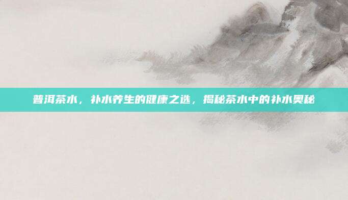 普洱茶水，补水养生的健康之选，揭秘茶水中的补水奥秘