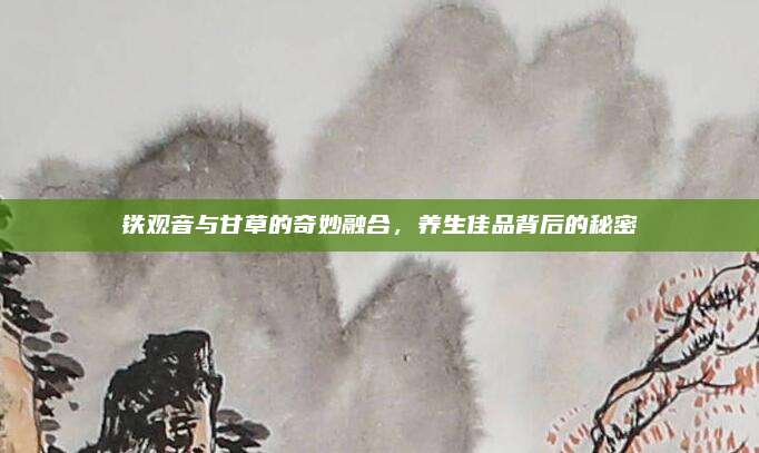 铁观音与甘草的奇妙融合，养生佳品背后的秘密