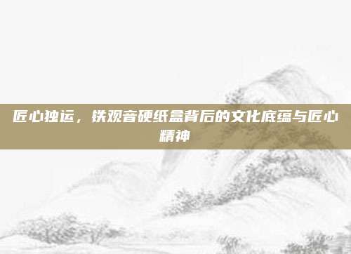 匠心独运，铁观音硬纸盒背后的文化底蕴与匠心精神