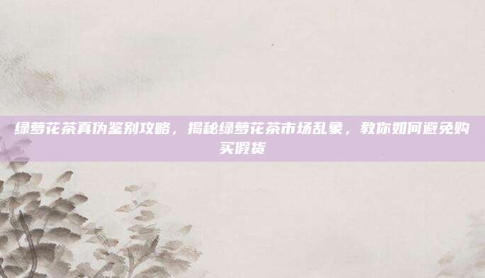 绿萝花茶真伪鉴别攻略，揭秘绿萝花茶市场乱象，教你如何避免购买假货
