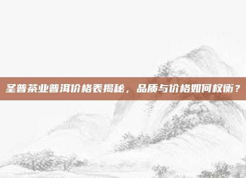 圣普茶业普洱价格表揭秘，品质与价格如何权衡？