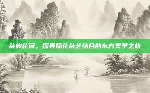 茶韵花间，探寻插花茶艺结合的东方美学之旅
