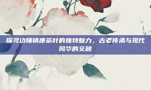 探寻边陲镇康茶叶的独特魅力，古老传承与现代风华的交融