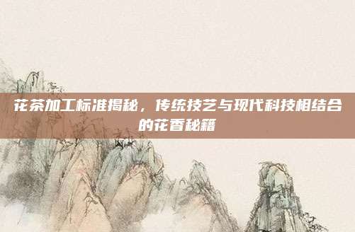 花茶加工标准揭秘，传统技艺与现代科技相结合的花香秘籍