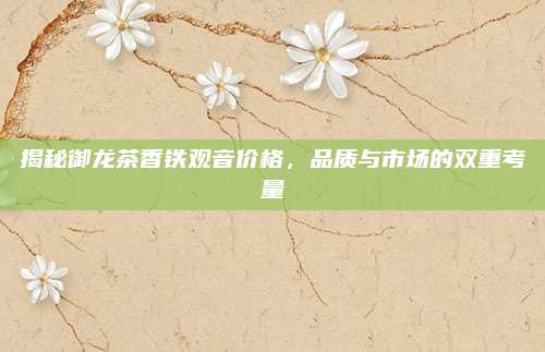 揭秘御龙茶香铁观音价格，品质与市场的双重考量