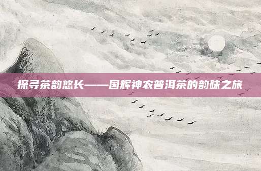 探寻茶韵悠长——国辉神农普洱茶的韵味之旅