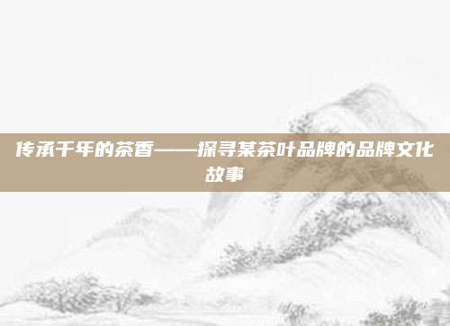 传承千年的茶香——探寻某茶叶品牌的品牌文化故事