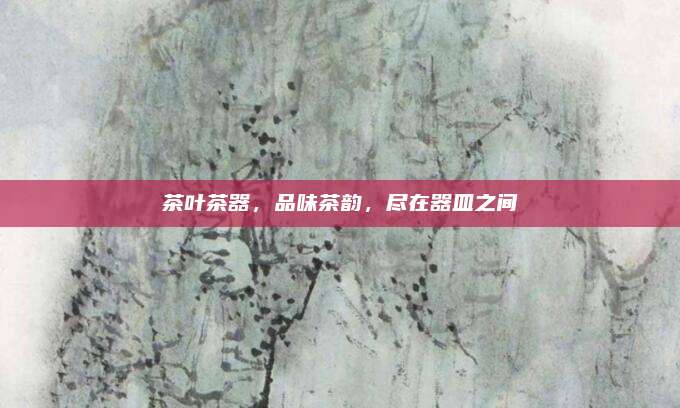 茶叶茶器，品味茶韵，尽在器皿之间