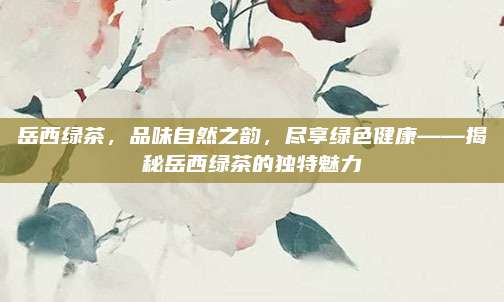 岳西绿茶，品味自然之韵，尽享绿色健康——揭秘岳西绿茶的独特魅力