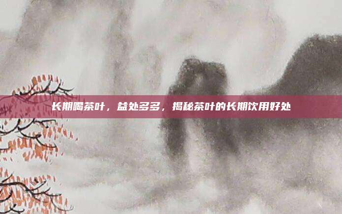 长期喝茶叶，益处多多，揭秘茶叶的长期饮用好处