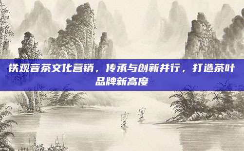 铁观音茶文化营销，传承与创新并行，打造茶叶品牌新高度