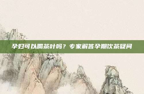 孕妇可以喝茶叶吗？专家解答孕期饮茶疑问