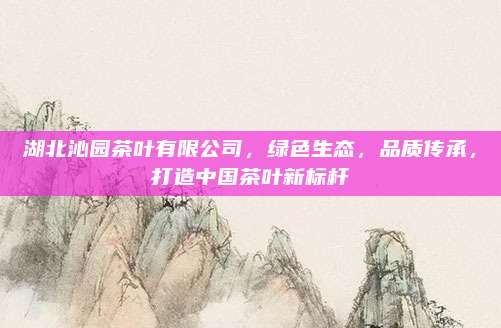 湖北沁园茶叶有限公司，绿色生态，品质传承，打造中国茶叶新标杆