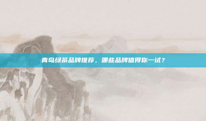 青岛绿茶品牌推荐，哪些品牌值得你一试？