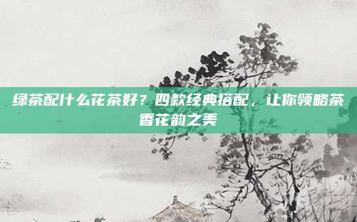 绿茶配什么花茶好？四款经典搭配，让你领略茶香花韵之美