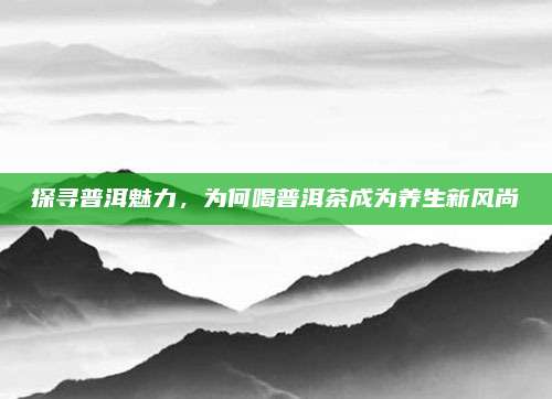 探寻普洱魅力，为何喝普洱茶成为养生新风尚