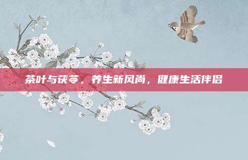 茶叶与茯苓，养生新风尚，健康生活伴侣