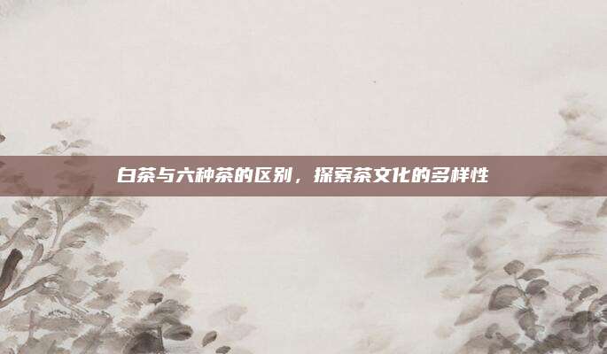 白茶与六种茶的区别，探索茶文化的多样性