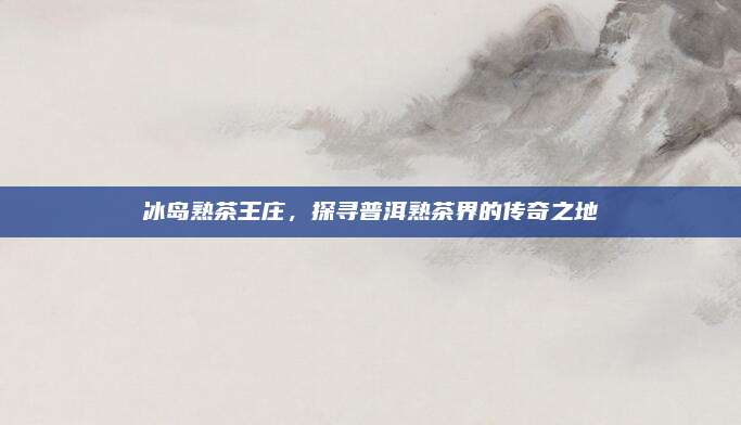 冰岛熟茶王庄，探寻普洱熟茶界的传奇之地
