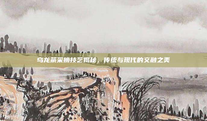 乌龙茶采摘技艺揭秘，传统与现代的交融之美