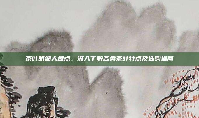 茶叶明细大盘点，深入了解各类茶叶特点及选购指南