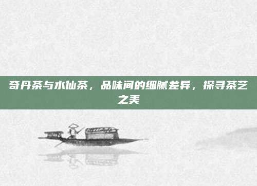 奇丹茶与水仙茶，品味间的细腻差异，探寻茶艺之美