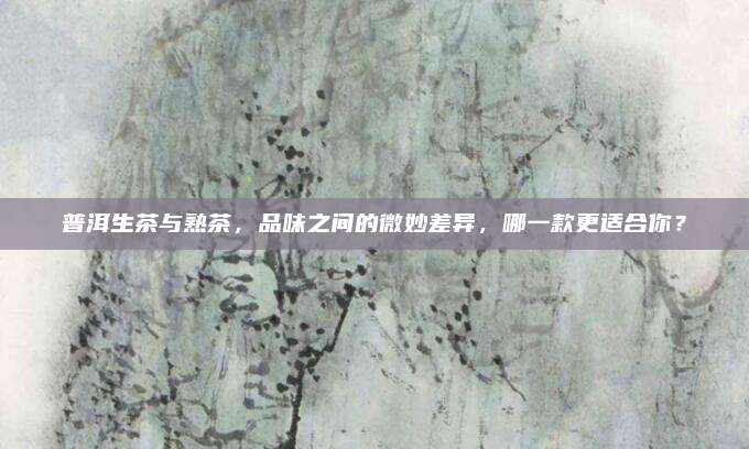 普洱生茶与熟茶，品味之间的微妙差异，哪一款更适合你？