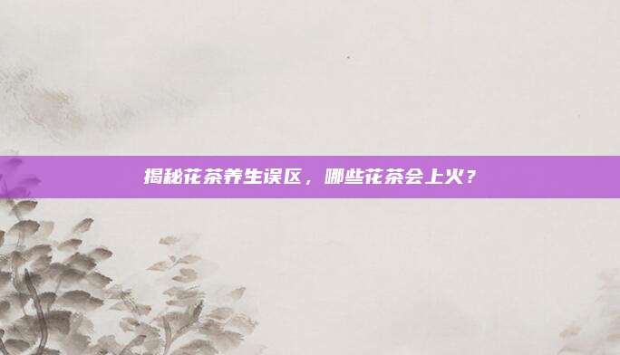 揭秘花茶养生误区，哪些花茶会上火？