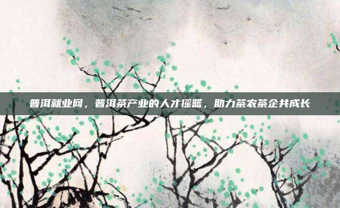 普洱就业网，普洱茶产业的人才摇篮，助力茶农茶企共成长