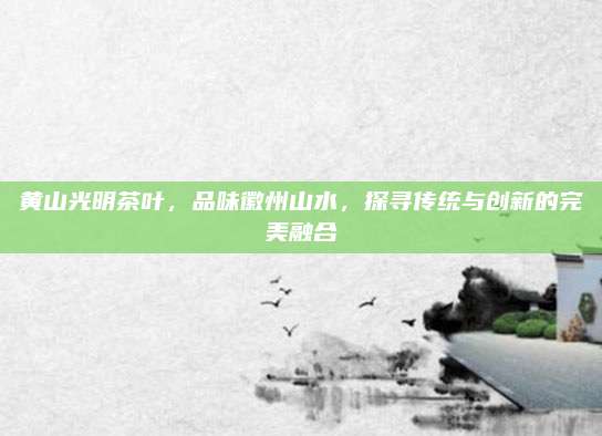 黄山光明茶叶，品味徽州山水，探寻传统与创新的完美融合