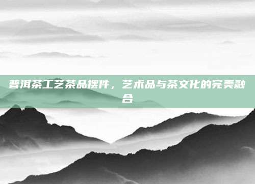 普洱茶工艺茶品摆件,艺术品与茶文化的完美融合