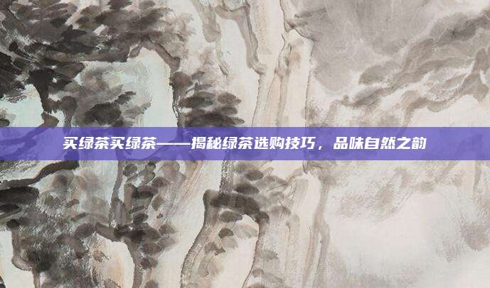 买绿茶买绿茶——揭秘绿茶选购技巧，品味自然之韵