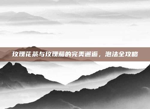 玫瑰花茶与玫瑰茄的完美邂逅，泡法全攻略