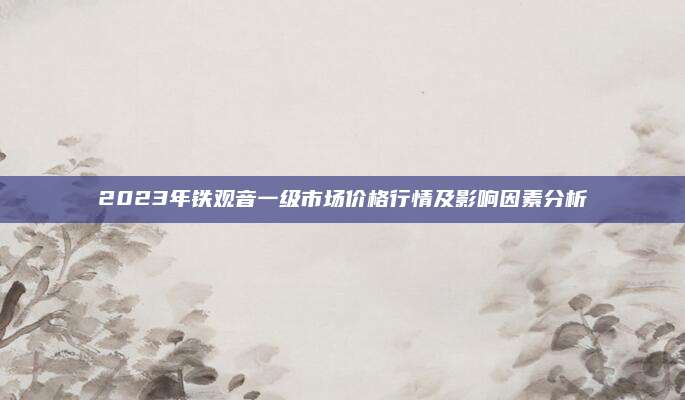 2023年铁观音一级市场价格行情及影响因素分析